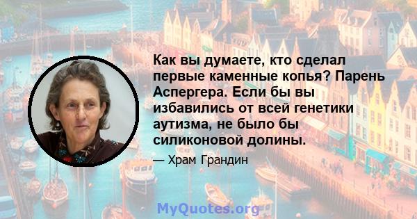 Как вы думаете, кто сделал первые каменные копья? Парень Аспергера. Если бы вы избавились от всей генетики аутизма, не было бы силиконовой долины.