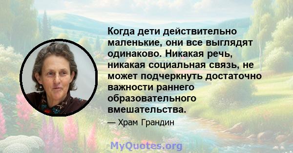 Когда дети действительно маленькие, они все выглядят одинаково. Никакая речь, никакая социальная связь, не может подчеркнуть достаточно важности раннего образовательного вмешательства.