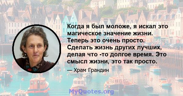 Когда я был моложе, я искал это магическое значение жизни. Теперь это очень просто. Сделать жизнь других лучших, делая что -то долгое время. Это смысл жизни, это так просто.