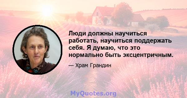 Люди должны научиться работать, научиться поддержать себя. Я думаю, что это нормально быть эксцентричным.