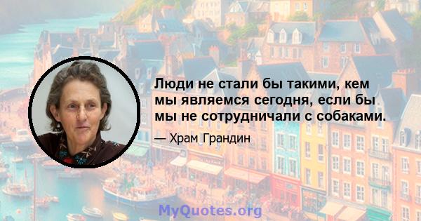 Люди не стали бы такими, кем мы являемся сегодня, если бы мы не сотрудничали с собаками.