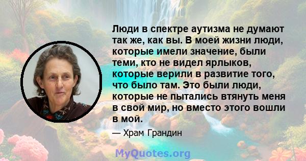 Люди в спектре аутизма не думают так же, как вы. В моей жизни люди, которые имели значение, были теми, кто не видел ярлыков, которые верили в развитие того, что было там. Это были люди, которые не пытались втянуть меня