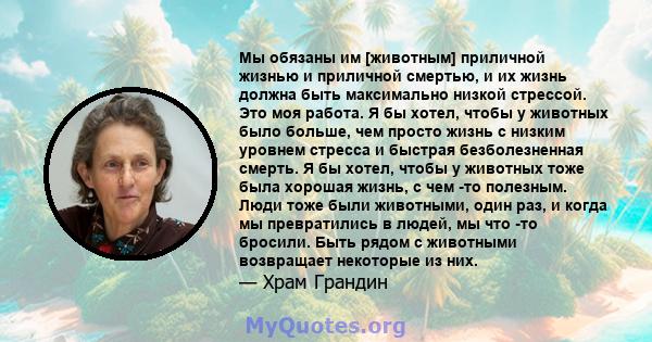 Мы обязаны им [животным] приличной жизнью и приличной смертью, и их жизнь должна быть максимально низкой стрессой. Это моя работа. Я бы хотел, чтобы у животных было больше, чем просто жизнь с низким уровнем стресса и