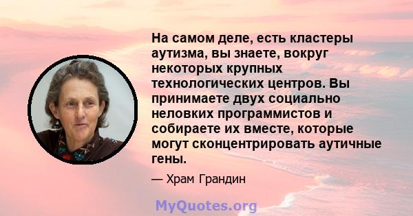 На самом деле, есть кластеры аутизма, вы знаете, вокруг некоторых крупных технологических центров. Вы принимаете двух социально неловких программистов и собираете их вместе, которые могут сконцентрировать аутичные гены.