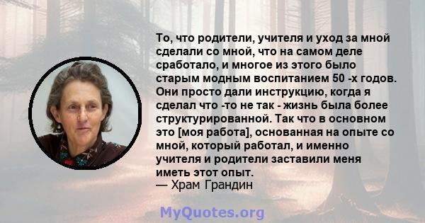 То, что родители, учителя и уход за мной сделали со мной, что на самом деле сработало, и многое из этого было старым модным воспитанием 50 -х годов. Они просто дали инструкцию, когда я сделал что -то не так - жизнь была 