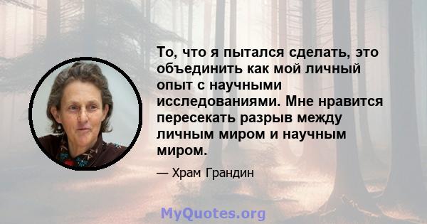 То, что я пытался сделать, это объединить как мой личный опыт с научными исследованиями. Мне нравится пересекать разрыв между личным миром и научным миром.