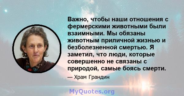 Важно, чтобы наши отношения с фермерскими животными были взаимными. Мы обязаны животным приличной жизнью и безболезненной смертью. Я заметил, что люди, которые совершенно не связаны с природой, самые боясь смерти.