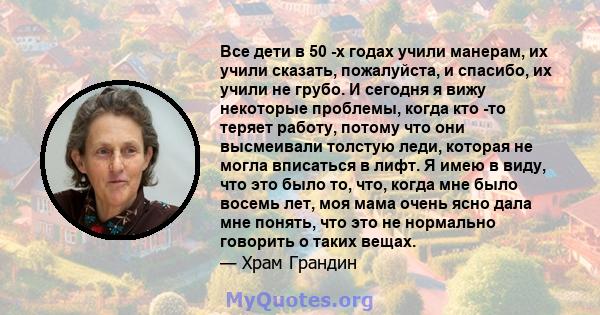 Все дети в 50 -х годах учили манерам, их учили сказать, пожалуйста, и спасибо, их учили не грубо. И сегодня я вижу некоторые проблемы, когда кто -то теряет работу, потому что они высмеивали толстую леди, которая не