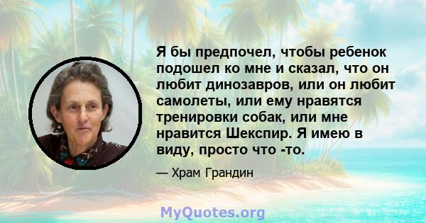 Я бы предпочел, чтобы ребенок подошел ко мне и сказал, что он любит динозавров, или он любит самолеты, или ему нравятся тренировки собак, или мне нравится Шекспир. Я имею в виду, просто что -то.