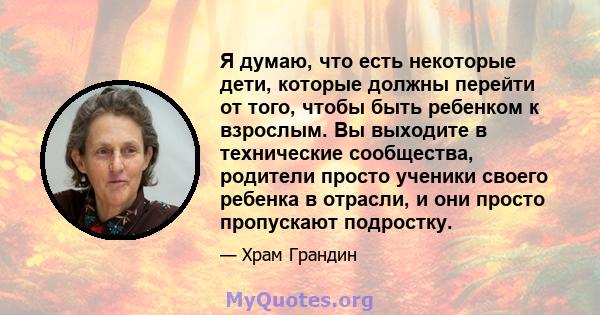 Я думаю, что есть некоторые дети, которые должны перейти от того, чтобы быть ребенком к взрослым. Вы выходите в технические сообщества, родители просто ученики своего ребенка в отрасли, и они просто пропускают подростку.