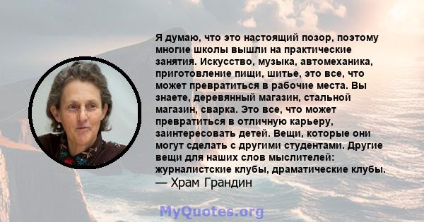 Я думаю, что это настоящий позор, поэтому многие школы вышли на практические занятия. Искусство, музыка, автомеханика, приготовление пищи, шитье, это все, что может превратиться в рабочие места. Вы знаете, деревянный