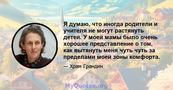 Я думаю, что иногда родители и учителя не могут растянуть детей. У моей мамы было очень хорошее представление о том, как вытянуть меня чуть чуть за пределами моей зоны комфорта.