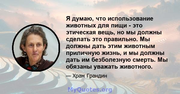 Я думаю, что использование животных для пищи - это этическая вещь, но мы должны сделать это правильно. Мы должны дать этим животным приличную жизнь, и мы должны дать им безболезную смерть. Мы обязаны уважать животного.