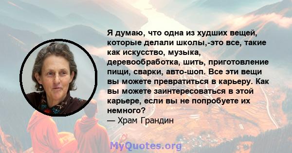 Я думаю, что одна из худших вещей, которые делали школы,-это все, такие как искусство, музыка, деревообработка, шить, приготовление пищи, сварки, авто-шоп. Все эти вещи вы можете превратиться в карьеру. Как вы можете