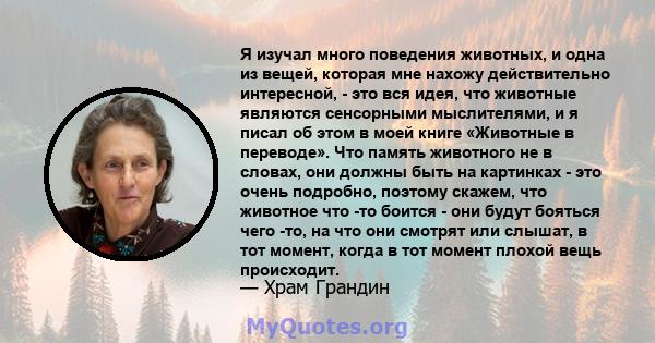 Я изучал много поведения животных, и одна из вещей, которая мне нахожу действительно интересной, - это вся идея, что животные являются сенсорными мыслителями, и я писал об этом в моей книге «Животные в переводе». Что