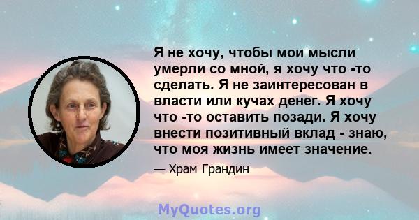 Я не хочу, чтобы мои мысли умерли со мной, я хочу что -то сделать. Я не заинтересован в власти или кучах денег. Я хочу что -то оставить позади. Я хочу внести позитивный вклад - знаю, что моя жизнь имеет значение.