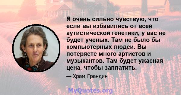 Я очень сильно чувствую, что если вы избавились от всей аутистической генетики, у вас не будет ученых. Там не было бы компьютерных людей. Вы потеряете много артистов и музыкантов. Там будет ужасная цена, чтобы заплатить.