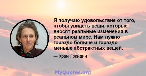 Я получаю удовольствие от того, чтобы увидеть вещи, которые вносят реальные изменения в реальном мире. Нам нужно гораздо больше и гораздо меньше абстрактных вещей.