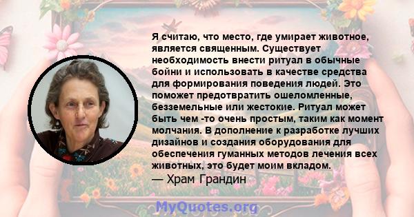 Я считаю, что место, где умирает животное, является священным. Существует необходимость внести ритуал в обычные бойни и использовать в качестве средства для формирования поведения людей. Это поможет предотвратить