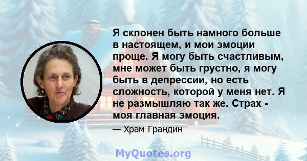 Я склонен быть намного больше в настоящем, и мои эмоции проще. Я могу быть счастливым, мне может быть грустно, я могу быть в депрессии, но есть сложность, которой у меня нет. Я не размышляю так же. Страх - моя главная