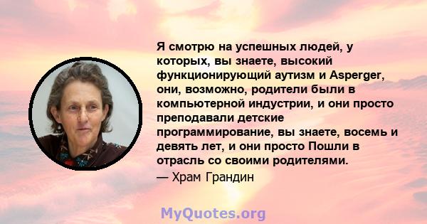 Я смотрю на успешных людей, у которых, вы знаете, высокий функционирующий аутизм и Asperger, они, возможно, родители были в компьютерной индустрии, и они просто преподавали детские программирование, вы знаете, восемь и