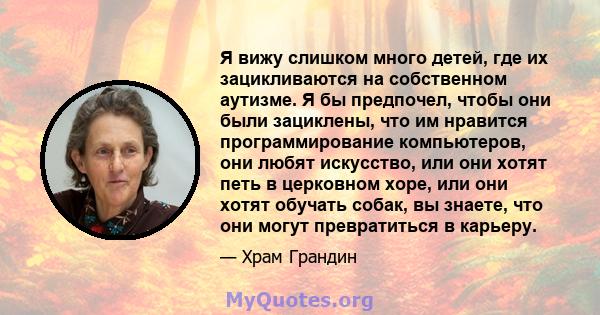 Я вижу слишком много детей, где их зацикливаются на собственном аутизме. Я бы предпочел, чтобы они были зациклены, что им нравится программирование компьютеров, они любят искусство, или они хотят петь в церковном хоре,