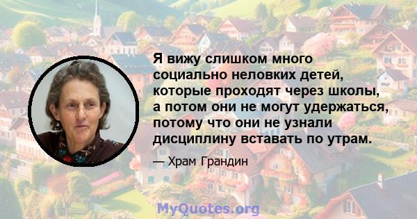 Я вижу слишком много социально неловких детей, которые проходят через школы, а потом они не могут удержаться, потому что они не узнали дисциплину вставать по утрам.