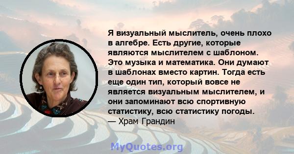 Я визуальный мыслитель, очень плохо в алгебре. Есть другие, которые являются мыслителем с шаблоном. Это музыка и математика. Они думают в шаблонах вместо картин. Тогда есть еще один тип, который вовсе не является