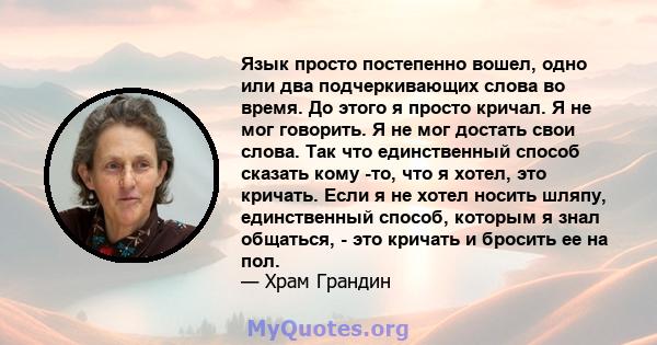 Язык просто постепенно вошел, одно или два подчеркивающих слова во время. До этого я просто кричал. Я не мог говорить. Я не мог достать свои слова. Так что единственный способ сказать кому -то, что я хотел, это кричать. 