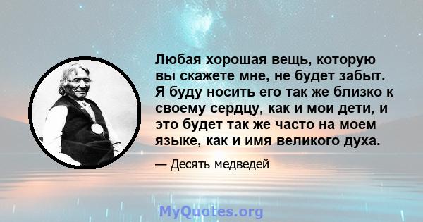 Любая хорошая вещь, которую вы скажете мне, не будет забыт. Я буду носить его так же близко к своему сердцу, как и мои дети, и это будет так же часто на моем языке, как и имя великого духа.