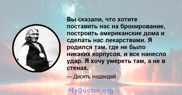 Вы сказали, что хотите поставить нас на бронирование, построить американские дома и сделать нас лекарствами. Я родился там, где не было никаких корпусов, и все нанесло удар. Я хочу умереть там, а не в стенах.