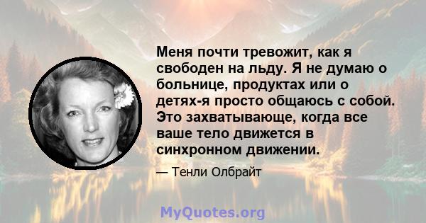 Меня почти тревожит, как я свободен на льду. Я не думаю о больнице, продуктах или о детях-я просто общаюсь с собой. Это захватывающе, когда все ваше тело движется в синхронном движении.