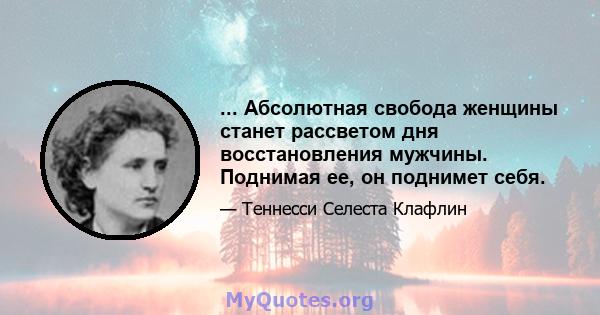 ... Абсолютная свобода женщины станет рассветом дня восстановления мужчины. Поднимая ее, он поднимет себя.