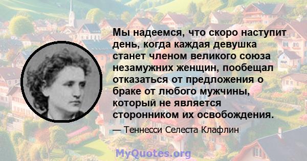 Мы надеемся, что скоро наступит день, когда каждая девушка станет членом великого союза незамужних женщин, пообещал отказаться от предложения о браке от любого мужчины, который не является сторонником их освобождения.