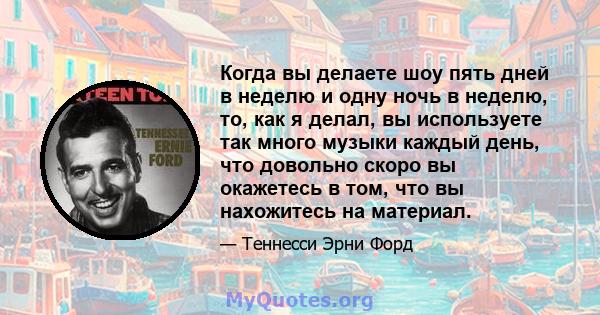 Когда вы делаете шоу пять дней в неделю и одну ночь в неделю, то, как я делал, вы используете так много музыки каждый день, что довольно скоро вы окажетесь в том, что вы нахожитесь на материал.