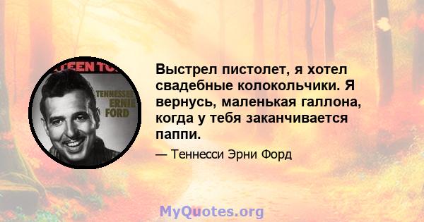 Выстрел пистолет, я хотел свадебные колокольчики. Я вернусь, маленькая галлона, когда у тебя заканчивается паппи.