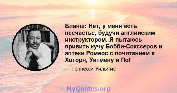 Бланш: Нет, у меня есть несчастье, будучи английским инструктором. Я пытаюсь привить кучу Бобби-Сокссеров и аптеки Ромеос с почитанием к Хоторн, Уитмену и По!