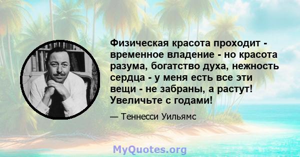 Физическая красота проходит - временное владение - но красота разума, богатство духа, нежность сердца - у меня есть все эти вещи - не забраны, а растут! Увеличьте с годами!