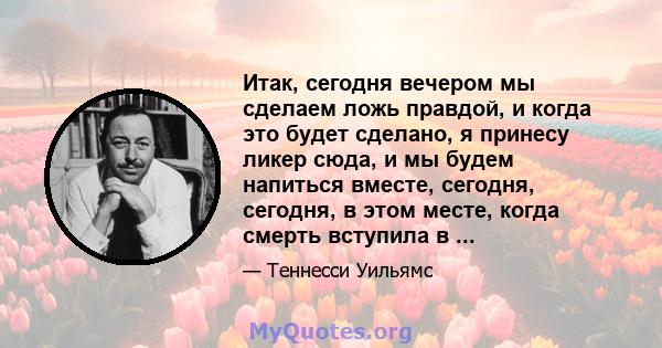 Итак, сегодня вечером мы сделаем ложь правдой, и когда это будет сделано, я принесу ликер сюда, и мы будем напиться вместе, сегодня, сегодня, в этом месте, когда смерть вступила в ...