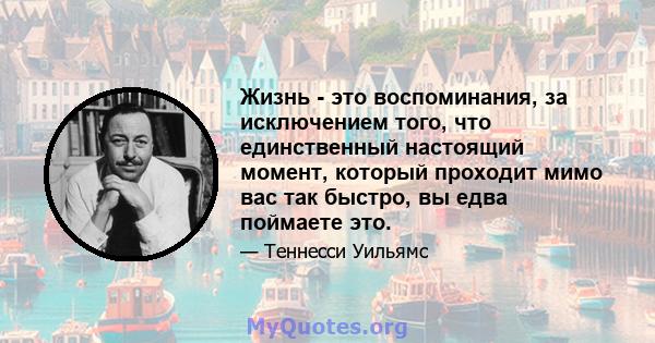 Жизнь - это воспоминания, за исключением того, что единственный настоящий момент, который проходит мимо вас так быстро, вы едва поймаете это.