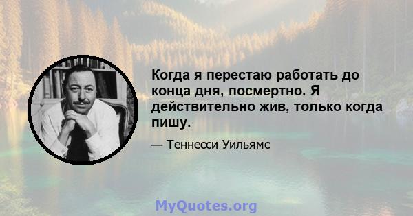 Когда я перестаю работать до конца дня, посмертно. Я действительно жив, только когда пишу.