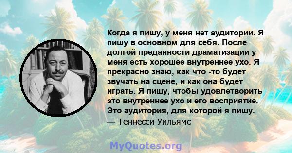 Когда я пишу, у меня нет аудитории. Я пишу в основном для себя. После долгой преданности драматизации у меня есть хорошее внутреннее ухо. Я прекрасно знаю, как что -то будет звучать на сцене, и как она будет играть. Я