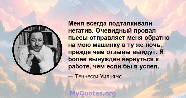 Меня всегда подталкивали негатив. Очевидный провал пьесы отправляет меня обратно на мою машинку в ту же ночь, прежде чем отзывы выйдут. Я более вынужден вернуться к работе, чем если бы я успел.