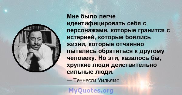 Мне было легче идентифицировать себя с персонажами, которые гранится с истерией, которые боялись жизни, которые отчаянно пытались обратиться к другому человеку. Но эти, казалось бы, хрупкие люди действительно сильные