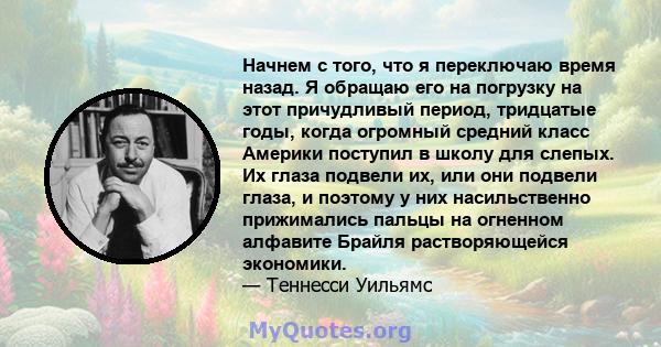 Начнем с того, что я переключаю время назад. Я обращаю его на погрузку на этот причудливый период, тридцатые годы, когда огромный средний класс Америки поступил в школу для слепых. Их глаза подвели их, или они подвели