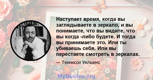 Наступает время, когда вы заглядываете в зеркало, и вы понимаете, что вы видите, что вы когда -либо будете. И тогда вы принимаете это. Или ты убиваешь себя. Или вы перестаете смотреть в зеркалах.