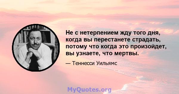 Не с нетерпением жду того дня, когда вы перестанете страдать, потому что когда это произойдет, вы узнаете, что мертвы.