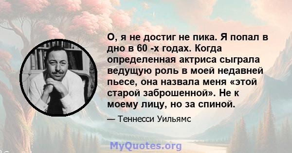 О, я не достиг не пика. Я попал в дно в 60 -х годах. Когда определенная актриса сыграла ведущую роль в моей недавней пьесе, она назвала меня «этой старой заброшенной». Не к моему лицу, но за спиной.