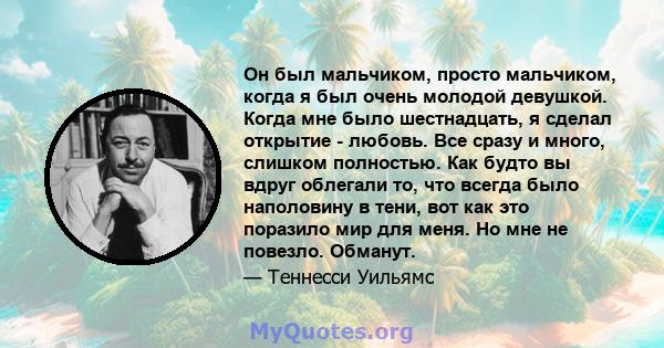 Он был мальчиком, просто мальчиком, когда я был очень молодой девушкой. Когда мне было шестнадцать, я сделал открытие - любовь. Все сразу и много, слишком полностью. Как будто вы вдруг облегали то, что всегда было