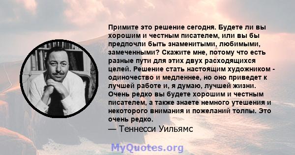 Примите это решение сегодня. Будете ли вы хорошим и честным писателем, или вы бы предпочли быть знаменитыми, любимыми, замеченными? Скажите мне, потому что есть разные пути для этих двух расходящихся целей. Решение